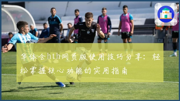 华体会hth网页版使用技巧分享：轻松掌握核心功能的实用指南