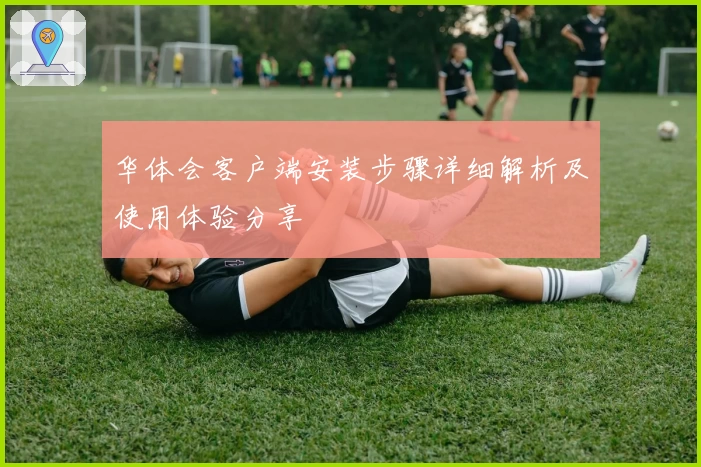 华体会客户端安装步骤详细解析及使用体验分享