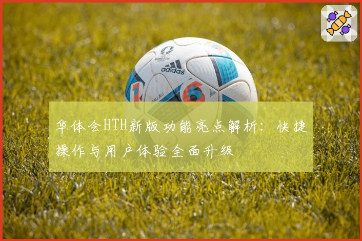 华体会HTH新版功能亮点解析：快捷操作与用户体验全面升级