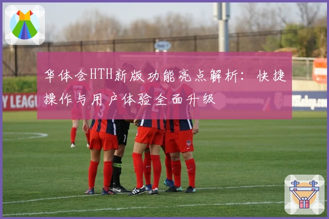 华体会HTH新版功能亮点解析：快捷操作与用户体验全面升级