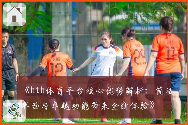 《hth体育平台核心优势解析：简洁界面与卓越功能带来全新体验》