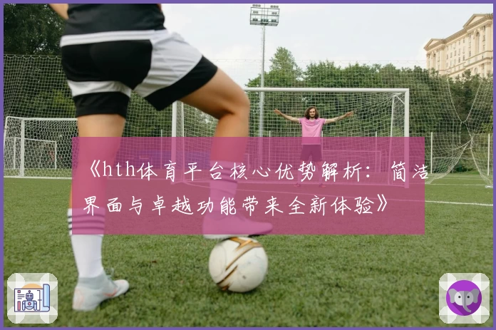 《hth体育平台核心优势解析：简洁界面与卓越功能带来全新体验》